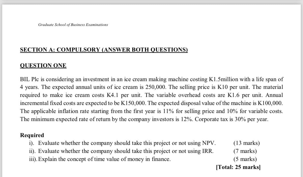 Graduate School of Business Examinations
SECTION A: COMPULSORY (ANSWER BOTH QUESTIONS)
QUESTION ONE
BIL Plc is considering an investment in an ice cream making machine costing K1.5million with a life span of
4 years. The expected annual units of ice cream is 250,000. The selling price is K10 per unit. The material
required to make ice cream costs K4.1 per unit. The variable overhead costs are K1.6 per unit. Annual
incremental fixed costs are expected to be K150,000. The expected disposal value of the machine is K100,000.
The applicable inflation rate starting from the first year is 11% for selling price and 10% for variable costs.
The minimum expected rate of return by the company investors is 12%. Corporate tax is 30% per year.
Required
i). Evaluate whether the company should take this project or not using NPV.
ii). Evaluate whether the company should take this project or not using IRR.
iii). Explain the concept of time value of money in finance.
(13 marks)
(7 marks)
(5 marks)
[Total: 25 marks]