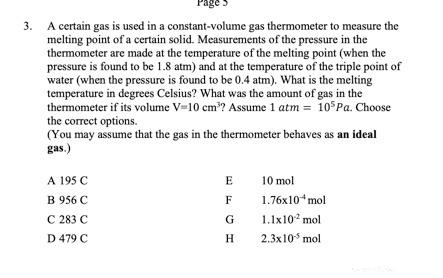 3. A certain gas is used in a constant-volume gas thermometer to measure the
melting point of a certain solid. Measurements of the pressure in the
thermometer are made at the temperature of the melting point (when the
pressure is found to be 1.8 atm) and at the temperature of the triple point of
water (when the pressure is found to be 0.4 atm). What is the melting
temperature in degrees Celsius? What was the amount of gas in the
thermometer if its volume V=10 cm³? Assume 1 atm = 105 Pa. Choose
the correct options.
(You may assume that the gas in the thermometer behaves as an ideal
gas.)
A 195 C
E
10 mol
B 956 C
F
1.76x10* mol
C 283 C
G
1.1x10² mol
D 479 C
H
2.3x10 mol