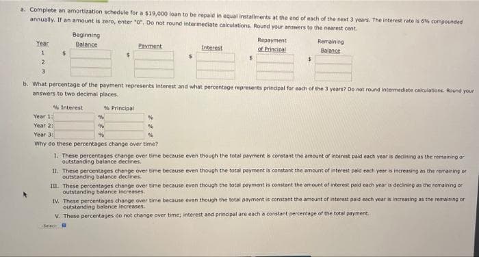 a. Complete an amortization schedule for a $19,000 loan to be repaid in equal installments at the end of each of the next 3 years. The interest rate is 6% compounded
annually. If an amount is zero, enter "0". Do not round intermediate calculations. Round your answers to the nearest cent
Beginning
Balance
Year
Payment
Repayment
of Principal
Remaining
Balance
Interest
1
$
2
3
b. What percentage of the payment represents interest and what percentage represents principal for each of the 3 years? Do not round intermediate calculations. Round your
answers to two decimal places.
% Interest
% Principal
Year 1:
%
%
Year 2:
%
%
Year 3:
%
%
Why do these percentages change over time?
1. These percentages change over time because even though the total payment is constant the amount of interest paid each year is declining as the remaining or
outstanding balance declines.
II. These percentages change over time because even though the total payment is constant the amount of interest paid each year is increasing as the remaining or
outstanding balance declines.
III. These percentages change over time because even though the total payment is constant the amount of interest paid each year is declining as the remaining or
outstanding balance increases.
IV. These percentages change over time because even though the total payment is constant the amount of interest paid each year is increasing as the remaining or
outstanding balance increases.
V. These percentages do not change over time; interest and principal are each a constant percentage of the total payment.
-Select