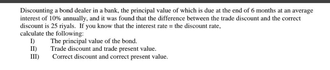 Discounting a bond dealer in a bank, the principal value of which is due at the end of 6 months at an average
interest of 10% annually, and it was found that the difference between the trade discount and the correct
discount is 25 riyals. If you know that the interest rate the discount rate,
calculate the following:
I)
The principal value of the bond.
II)
Trade discount and trade present value.
Correct discount and correct present value.
III)