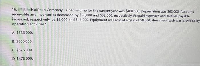 16. () Hoffman Company's net income for the current year was $480,000. Depreciation was $62,000. Accounts
receivable and inventories decreased by $20,000 and $32,000, respectively. Prepaid expenses and salaries payable
increased, respectively, by $2,000 and $16,000. Equipment was sold at a gain of $8,000. How much cash was provided by
operating activities?
A. $536,000.
B. $600,000.
C. $576,000.
D. $476,000.