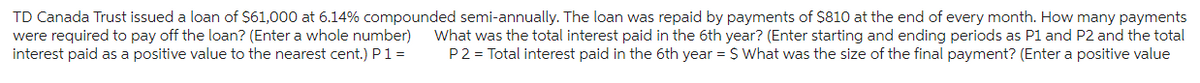 TD Canada Trust issued a loan of $61,000 at 6.14% compounded semi-annually. The loan was repaid by payments of $810 at the end of every month. How many payments
were required to pay off the loan? (Enter a whole number)
interest paid as a positive value to the nearest cent.) P 1 =
What was the total interest paid in the 6th year? (Enter starting and ending periods as P1 and P2 and the total
P2 = Total interest paid in the 6th year = $ What was the size of the final payment? (Enter a positive value