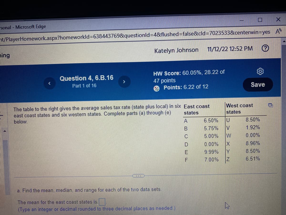 sonal - Microsoft Edge
t/PlayerHomework.aspx?homeworkId=638443769&questionId=4&flushed=false&cid=7023533&centerwin-yes
hing
Question 4, 6.B.16
Part 1 of 16
Katelyn Johnson 11/12/22 12:52 PM
FERI
HW Score: 60.05%, 28.22 of
47 points
Points: 6.22 of 12
The table to the right gives the average sales tax rate (state plus local) in six East coast
east coast states and six western states. Complete parts (a) through (e)
below.
states
A
a. Find the mean, median, and range for each of the two data sets.
The mean for the east coast states is
(Type an integer or decimal rounded to three decimal places as needed.)
роош и
E
F
6.50%
5.75%
5.00%
West coast
states
U
7.00%
> > > > > N
W
0.00% X
9.99% Y
Save
Z
8.50%
1.92%
0.00%
8.96%
8.50%
6.51%
=
X
A