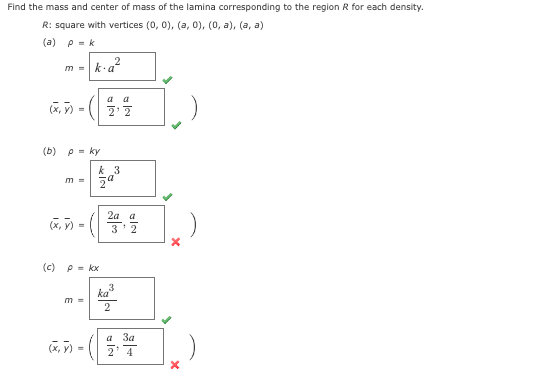 Find the mass and center of mass of the lamina corresponding to the region R for each density.
R: square with vertices (0, 0), (a, 0), (0, a), (a, a)
(a) p=k
m=
(x, y)
=
(b) p = ky
(x,y)
k.a²
2
m = za
=
(x, y)
m =
(c) P = kx
a a
2'2
k 3
2a a
3 2
3
ka
2
a 3a
2' 4
X