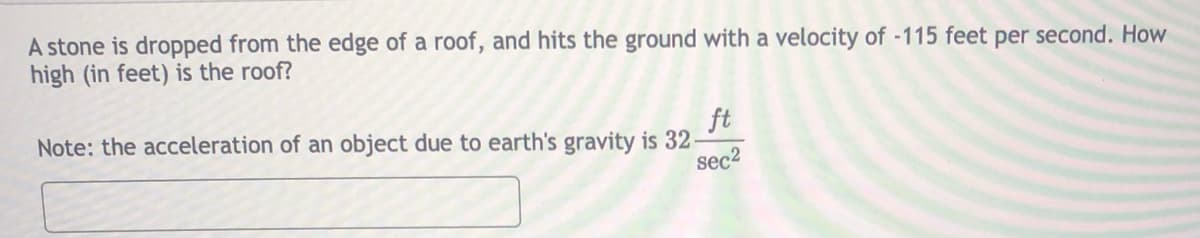 A stone is dropped from the edge of a roof, and hits the ground with a velocity of -115 feet per second. How
high (in feet) is the roof?
ft
Note: the acceleration of an object due to earth's gravity is 32-
sec2
