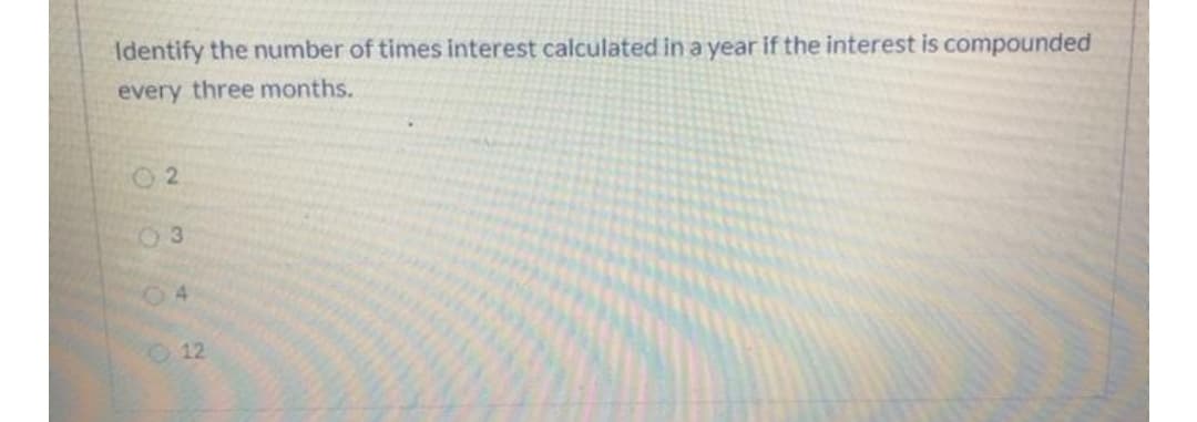 Identify the number of times interest calculated in a year if the interest is compounded
every three months.
2.
04
12
