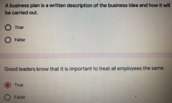 A business plan is a written description of the business idea and how it will
be carried out.
O True
O False
Good leaders know that it is important to treat all employees the same.
True
False
