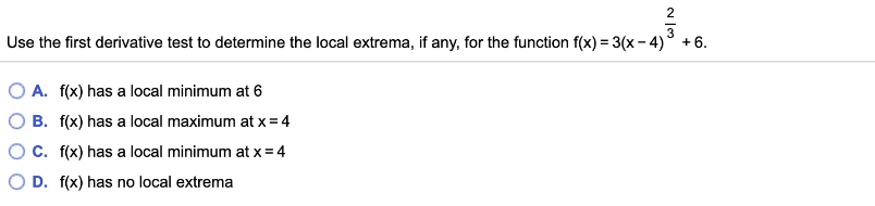 2
3
Use the first derivative test to determine the local extrema, if any, for the function f(x) = 3(x - 4)° +6.
O A. f(x) has a local minimum at 6
O B. f(x) has a local maximum at x= 4
OC. f(x) has a local minimum at x = 4
O D. f(x) has no local extrema
