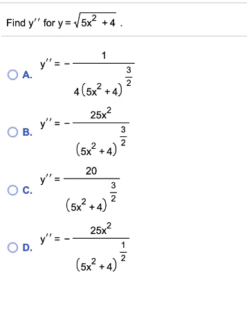 Find y" for y = V 5x2 +4.
1
y"= -
O A.
3
4(5x? + 4)
25x?
y"= -
O B.
3
2
(5x? + 4)
20
y" =
OC.
3
(5x2 +4) 2
25x?
y" =
OD.
1
(5x? +4)
