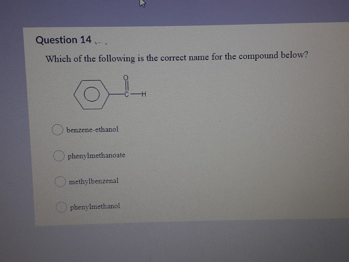 Question 14 .
Which of the following is the correct name for the compound below?
H-
benzene-ethanol
O phenylmethanoate
O methylbenzenal
phenylmethanol
