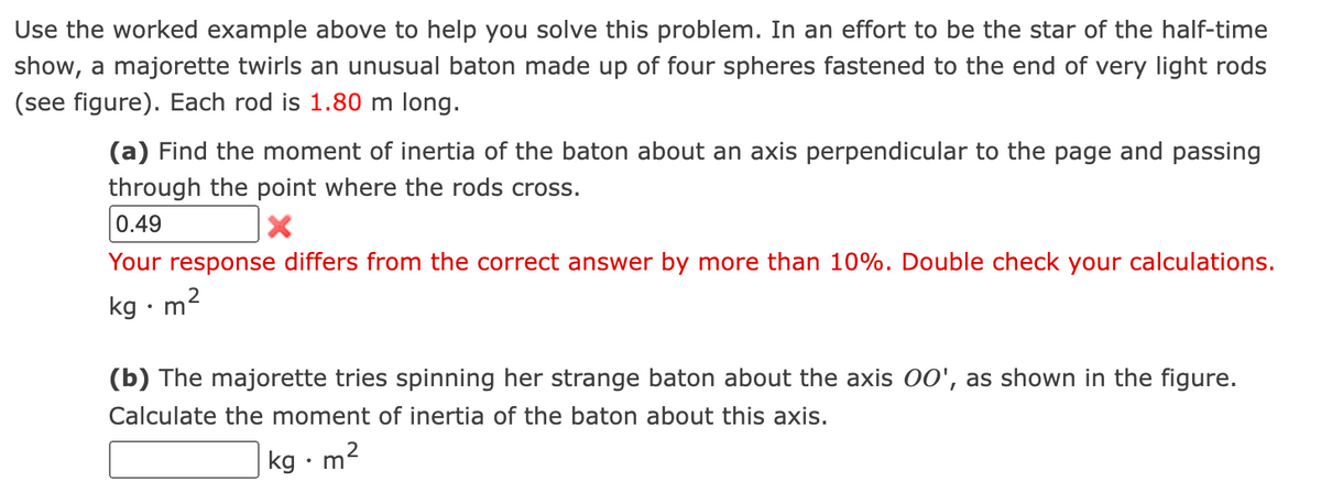 Use the worked example above to help you solve this problem. In an effort to be the star of the half-time
show, a majorette twirls an unusual baton made up of four spheres fastened to the end of very light rods
(see figure). Each rod is 1.80 m long.
(a) Find the moment of inertia of the baton about an axis perpendicular to the page and passing
through the point where the rods cross.
0.49
Your response differs from the correct answer by more than 10%. Double check your calculations.
kg •m'
(b) The majorette tries spinning her strange baton about the axis 00', as shown in the figure.
Calculate the moment of inertia of the baton about this axis.
kg · m2
