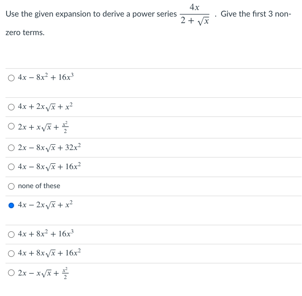 4x
Use the given expansion to derive a power series
Give the first 3 non-
X,
2 +
zero terms.
О 4х — 8х2 + 16х3
O 4x + 2x /x + x²
O 2x + x/x +
2х — 8х ух + 32х2
4х — 8х /х + 16х?
none of these
4x – 2xx + x²
4x + 8x² + 16x³
O 4x + 8x/x + 16x²
O 2x – xx +
