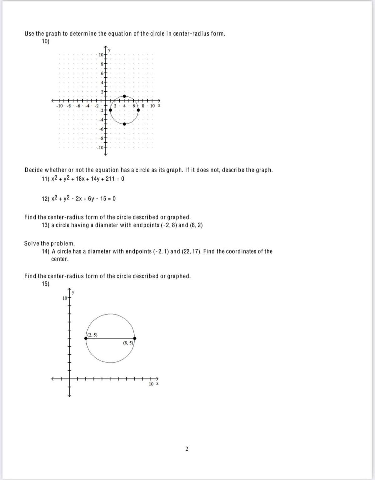 Use the graph to determine the equation of the circle in center-radius form.
10)
10+
-10 -8
-6
-4
-2
6
8 10 x
Decide whether or not the equation has a circle as its graph. If it does not, describe the graph.
11) x2 + y2 + 18x + 14y + 211 0
12) x2 + y2 - 2x + 6y 15 = 0
Find the center-radius form of the circle described or graphed.
13) a circle having a diameter with endpoints (-2, 8) and (8, 2)
Solve the problem.
14) A circle has a diameter with endpoints (-2, 1) and (22, 17). Find the coordinates of the
center.
Find the center-radius form of the circle described or graphed.
15)
10+
(2, 5)
(8, 5)
10 x
2
