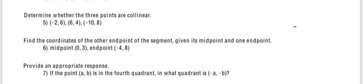 Determine whether the three points are collinear.
5) (-2,6), (6, 4), (-10, 8)
Find the coordinates of the other end point of the segment, given its midpoint and one endpoint.
6) midpoint (0,3), endpoint (-4, 8)
Provide an appropriate response.
7) If the point (a, b) is in the fourth quadrant, in what quadrant is (-a, -b)?
