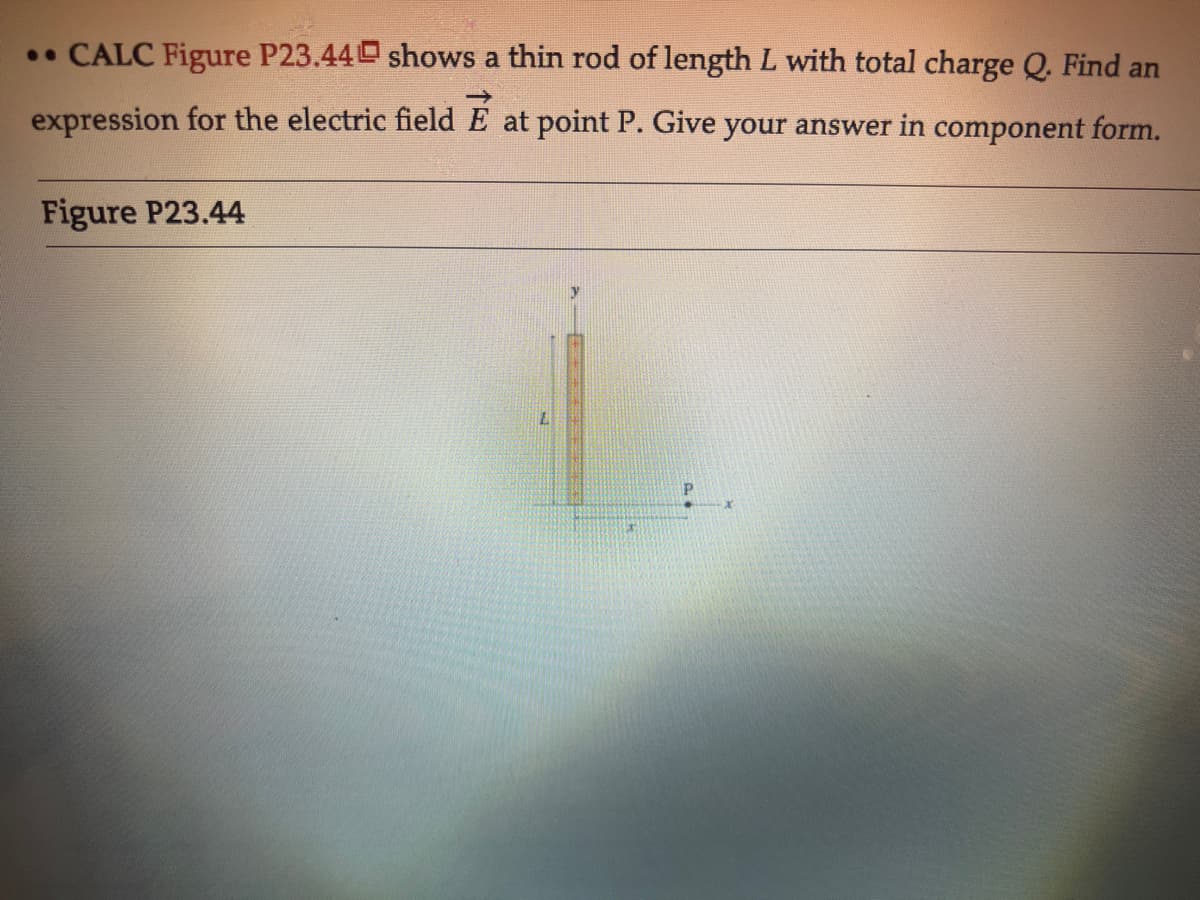 .• CALC Figure P23.44 shows a thin rod of length L with total charge Q. Find an
expression for the electric field
at point P. Give your answer in component form.
Figure P23.44
