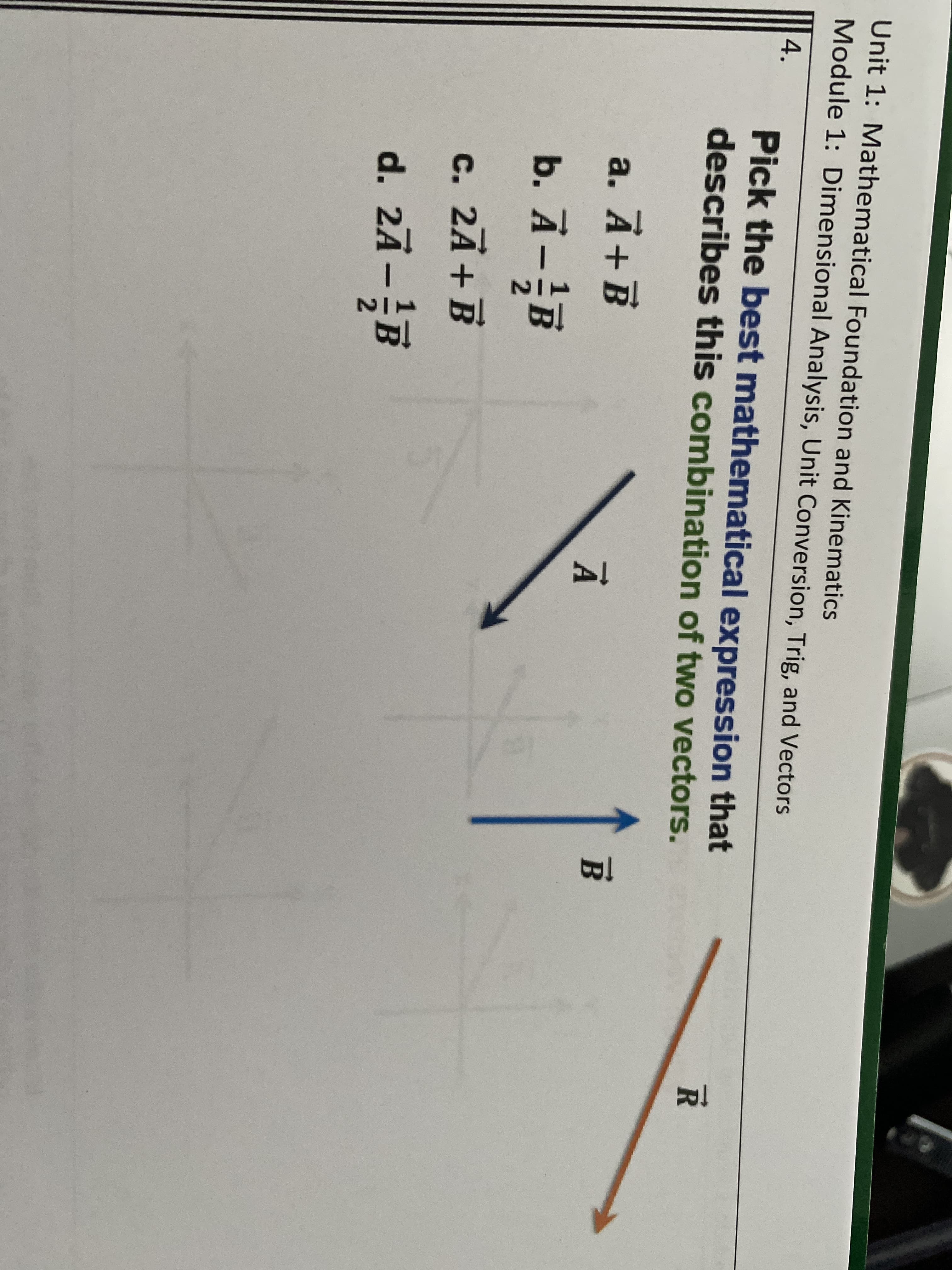 Unit 1: Mathematical Foundation and Kinematics
Module 1: Dimensional Analysis, Unit Conversion, Trig, and Vectors
4.
Pick the best mathematical expression that
describes this combination of two vectors.
а. А+В
À + B
B.
b. Ā-B
c. 2Ā+B
d. 2Ā-B
2)
