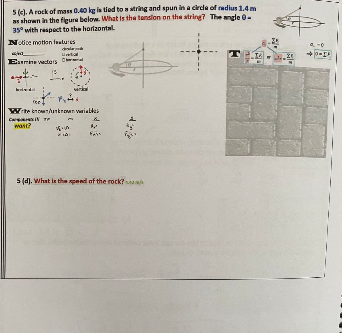 5 (c). A rock of mass 0.40 kg is tied to a string and spun in a circle of radius 1.4 m
as shown in the figure below. What is the tension on the string? The angle 0 =
35° with respect to the horizontal.
Notice motion features
EF
a = 0
circular path
T EF
40 =EF
object
O vertical
or wr
Examine vectors horizontal
horizontal
vertical
FBD
rite known/unknown variables
Components !!! m-
want?
Ax
ay
or w=
Fx's:
5 (d). What is the speed of the rock? 4.42 m/s
