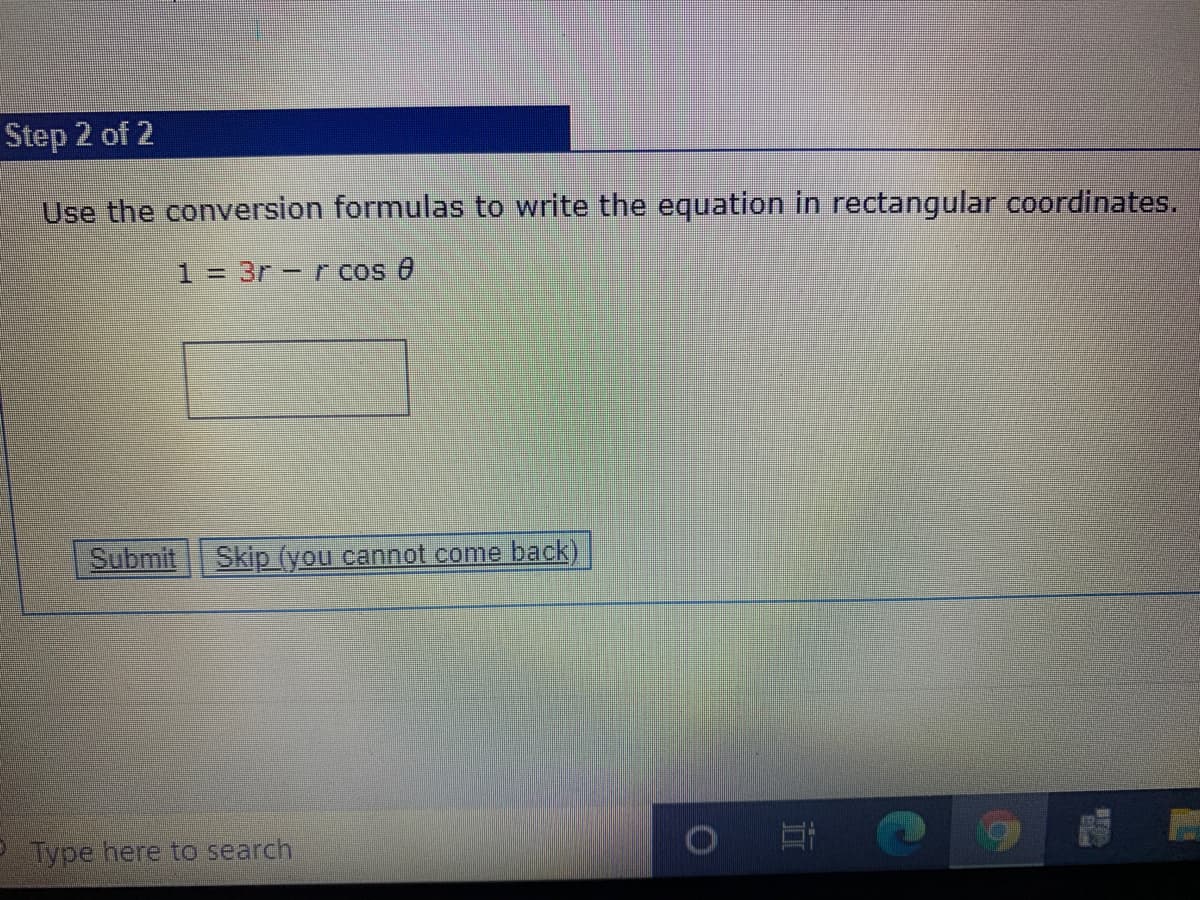 Step 2 of 2
Use the conversion formulas to write the equation in rectangular coordinates.
1 = 3r -rcos e
Submit
Skip (you cannot come back)
P Type here to search
