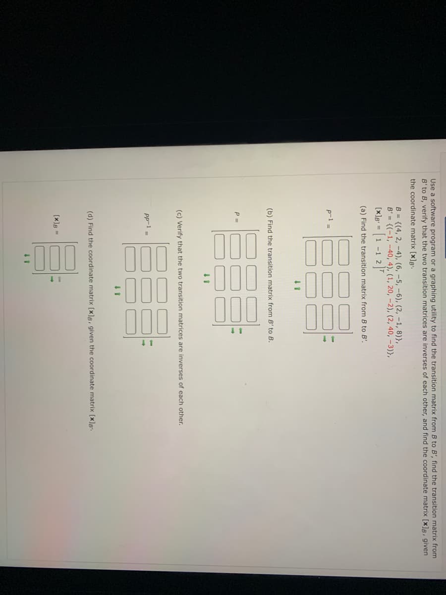 100
0
Use a software program or a graphing utility to find the transition matrix from B to B', find the transition matrix from
B' to B, verify that the two transition matrices are inverses of each other, and find the coordinate matrix [x]B, given
the coordinate matrix [x]B'.
B = {(4, 2, –4), (6, –5, –6), (2, -1, 8)},
B' = {(-1, -40, 4), (1, 20, –2), (2, 40, -3)},
3(1 -1 2]7
[x]g =
(a) Find the transition matrix from B to B'.
p-1 =
(b) Find the transition matrix from B' to B.
P =
(c) Verify that the two transition matrices are inverses of each other.
PP-1 =
(d) Find the coordinate matrix [x]R, given the coordinate matrix [x]g.
(x]B =
