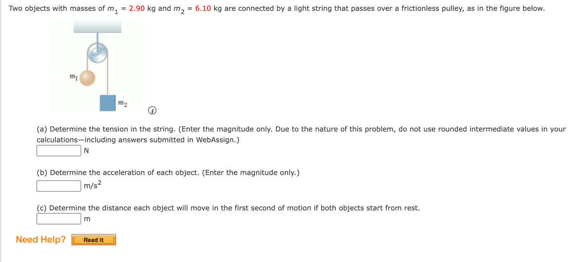 Two objects with masses of m, = 2.90 kg and m,
= 6.10 kg are connected by a light string that passes over a frictionless pulley, as in the figure below.
m1
m2
(a) Determine the tension in the string. (Enter the magnitude only. Due to the nature of this problem, do not use rounded intermediate values in your
calculations-including answers submitted in WebAssign.)
N
(b) Determine the acceleration of each object. (Enter the magnitude only.)
m/s?
(c) Determine the distance each object will move in the first second of motion if both objects start from rest.
m
Need Help?
Read It
