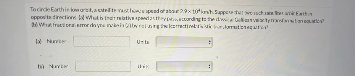 To circle Earth in low orbit, a satellite must have a speed of about 2.9 × 10ª km/h. Suppose that two such satellites orbit Earth in
opposite directions. (a) What is their relative speed as they pass, according to the classical Galilean velocity transformation equation?
(b) What fractional error do you make in (a) by not using the (correct) relativistic transformation equation?
(a) Number
Units
(b) Number
Units
