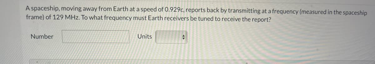 A spaceship, moving away from Earth at a speed of 0.929c, reports back by transmitting at a frequency (measured in the spaceship
frame) of 129 MHz. To what frequency must Earth receivers be tuned to receive the report?
Number
Units
