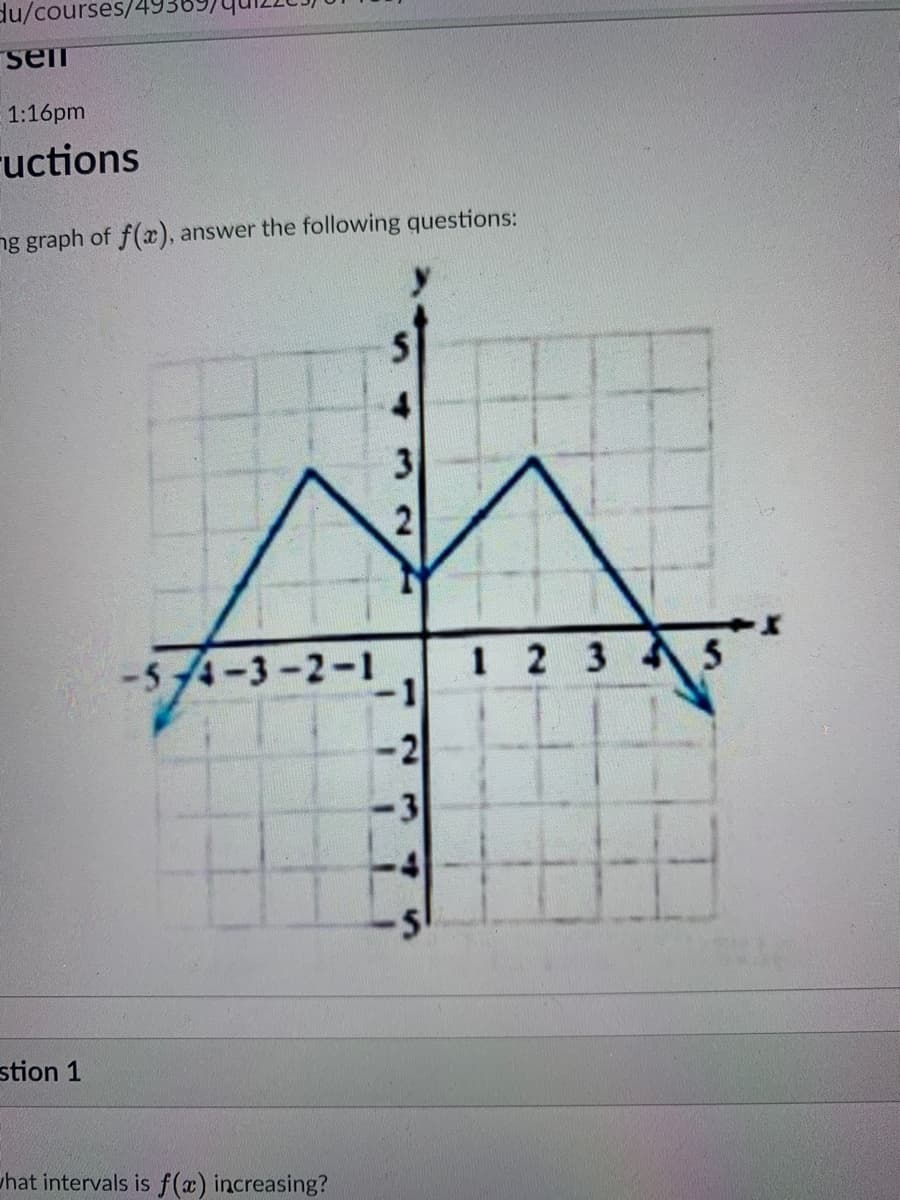 du/courses/49369
seii
1:16pm
ructions
ng graph of f(x), answer the following questions:
3
-54-3-2-1
1 2 3 5
stion 1
uhat intervals is f(x) increasing?
2.
sn
