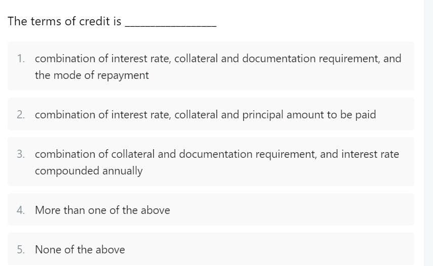 The terms of credit is
1. combination of interest rate, collateral and documentation requirement, and
the mode of repayment
2. combination of interest rate, collateral and principal amount to be paid
3. combination of collateral and documentation requirement, and interest rate
compounded annually
4. More than one of the above
5. None of the above