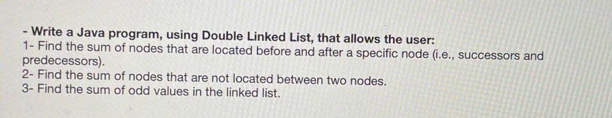 - Write a Java program, using Double Linked List, that allows the user:
1- Find the sum of nodes that are located before and after a specific node (i.e., successors and
predecessors).
2- Find the sum of nodes that are not located between two nodes.
3- Find the sum of odd values in the linked list.
