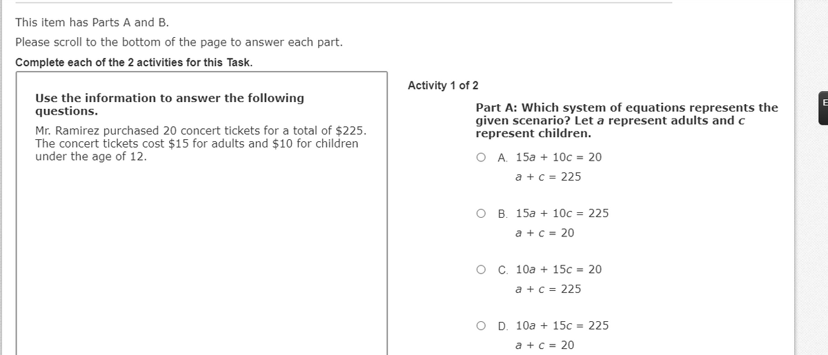 This item has Parts A and B.
Please scroll to the bottom of the page to answer each part.
Complete each of the 2 activities for this Task.
Activity 1 of 2
Use the information to answer the following
questions.
Part A: Which system of equations represents the
given scenario? Let a represent adults and c
represent children.
Mr. Ramirez purchased 20 concert tickets for a total of $225.
The concert tickets cost $15 for adults and $10 for children
under the age of 12.
O A. 15a + 10c = 20
a + c = 225
O B. 15a + 10c = 225
a + c = 20
C. 10a + 15c = 20
a + c = 225
O D. 10a + 15c = 225
a + c = 20
