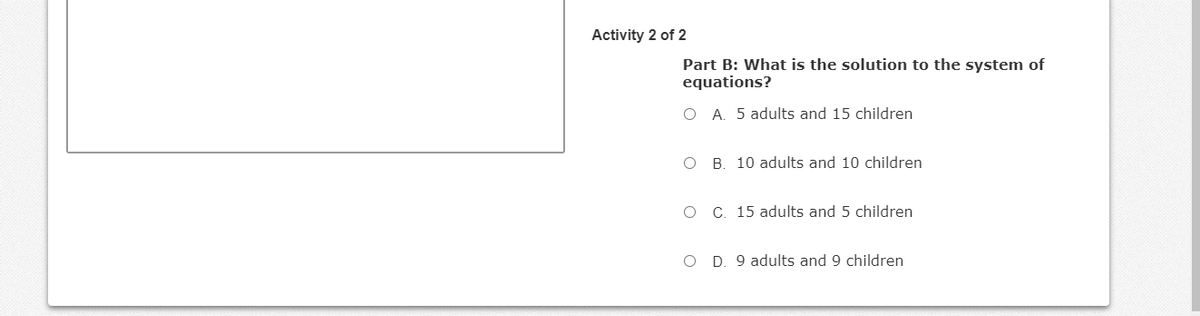 Activity 2 of 2
Part B: What is the solution to the system of
equations?
O A. 5 adults and 15 children
B. 10 adults and 10 children
C. 15 adults and 5 children
O D. 9 adults and 9 children
