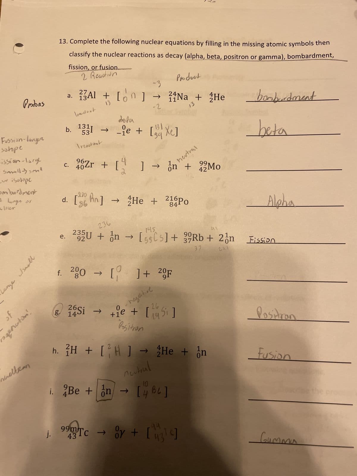 Protons
Fussion-larger
sotope
ission-large
w isotope
Sanall - Small
Воворе
ombardment
+ langer or
eller
Lorge
c/small
of
ragenoton!
meltran
13. Complete the following nuclear equations by filling in the missing atomic symbols then
classify the nuclear reactions as decay (alpha, beta, positron or gamma), bombardment,
fission, or fusion.
2 Reaction
27
134
a. 23Al + [n]
13
Tractant
j.
b. 1331
53
Treactant
96₁
⁹Zr + [
C. 404
-3
→
-2
Beta
131
sỹ
_ie + [54Xe]
1
i. Be + n
241
11
11Na + He
2
Product
negative
d. [n] → He + 216Po
2
84
.
->>
f. 280 → []+ 20F
] → n +
nextral
43
99m Tc → Oy +
26
14Si tie + [5]
"Positron
13
236
145.
e. 92
al
37
235U + In → [55C5] + 39Rb + 2n Fission
2X1
→ [462]
h. 2H + [²H] → He + n
neutral
99
42Mo
44
43¹4]
bombardment
beta
Alpha
Positron
Fusion
Gumma