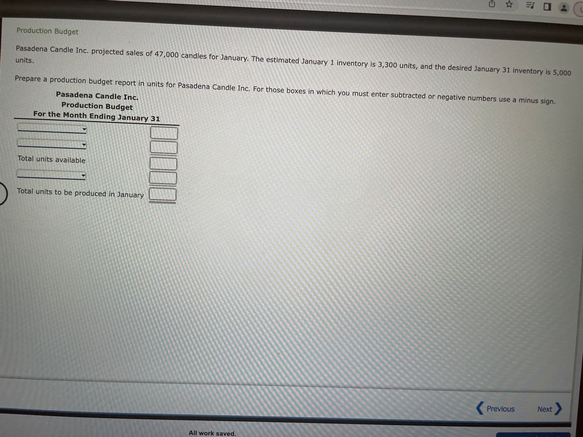 Production Budget
Pasadena Candle Inc. projected sales of 47,000 candles for January. The estimated January 1 inventory is 3,300 units, and the desired January 31 inventory is 5,000
units.
Prepare a production budget report in units for Pasadena Candle Inc. For those boxes in which you must enter subtracted or negative numbers use a minus sign.
Pasadena Candle Inc.
Production Budget
For the Month Ending January 31
Total units available
✩ = 0
Total units to be produced in January
All work saved.
Previous
Next >