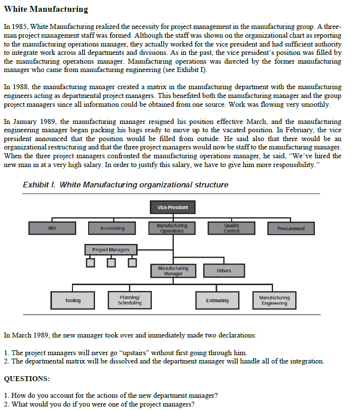 White Manufacturing
In 1985, White Manufacturing realized the necessity for project management in the manufacturing group. A three-
man project management staff was formed. Although the staff was shown on the organizational chart as reporting
to the manufacturing operations manager, they actually worked for the vice president and had sufficient authority
to integrate work across all departments and divisions. As in the past, the vice president's position was filled by
the manufacturing operations manager. Manufacturing operations was directed by the former manufacturing
manager who came from manufacturing engineering (see Exhibit I).
In 1988, the manufacturing manager created a matrix in the manufacturing department with the manufacturing
engineers acting as departmental project managers. This benefited both the manufacturing manager and the group
project managers since all information could be obtained from one source. Work was flowing very smoothly.
In January 1989, the manufacturing manager resigned his position effective March, and the manufacturing
engineering manager began packing his bags ready to move up to the vacated position. In February, the vice
president announced that the position would be filled from outside. He said also that there would be an
organizational restructuring and that the three project managers would now be staff to the manufacturing manager.
When the three project managers confronted the manufacturing operations manager, he said, "We’ve hired the
new man in at a very high salary. In order to justify this salary, we have to give him more responsibility."
Exhibit I. White Manufacturing organizational structure
Vico-Prosidont
Manutacturing
Operations
Quality
Control
MIS
Accounting
Procurement
Project Managers
Manufacturing
Manager
Others
Planning/
Scheduling
Manutacturing
Engineering
Tooling
Estimating
In March 1989, the new manager took over and immediately made two declarations:
1. The project managers will never go “upstairs" without first going through him.
2. The departmental matrix will be dissolved and the department manager will handle all of the integration.
QUESTIONS:
1. How do you account for the actions of the new department manager?
2. What would you do if you were one of the project managers?
