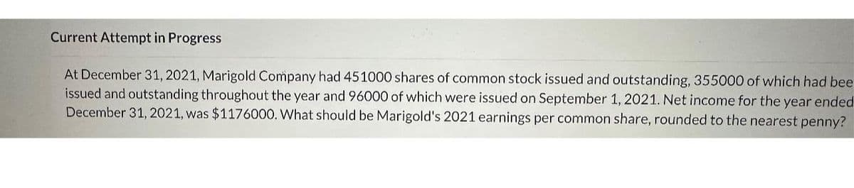 Current Attempt in Progress
At December 31, 2021, Marigold Company had 451000 shares of common stock issued and outstanding, 355000 of which had bee
issued and outstanding throughout the year and 96000 of which were issued on September 1, 2021. Net income for the year ended
December 31, 2021, was $1176000. What should be Marigold's 2021 earnings per common share, rounded to the nearest penny?