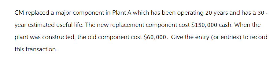 CM replaced a major component in Plant A which has been operating 20 years and has a 30-
year estimated useful life. The new replacement component cost $150,000 cash. When the
plant was constructed, the old component cost $60,000. Give the entry (or entries) to record
this transaction.