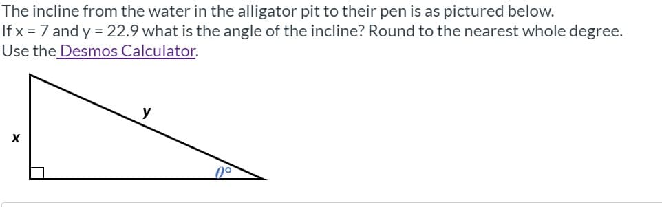 The incline from the water in the alligator pit to their pen is as pictured below.
If x = 7 and y = 22.9 what is the angle of the incline? Round to the nearest whole degree.
Use the Desmos Calculator.
y
