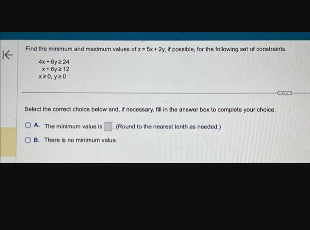 K
Find the minimum and maximum values of z = 5x + 2y, if possible, for the following set of constraints.
4x+6y 2 24
x+6y ≥ 12
x>0, y20
Select the correct choice below and, if necessary, fill in the answer box to complete your choice.
A. The minimum value is
(Round to the nearest tenth as needed.)
B. There is no minimum value.