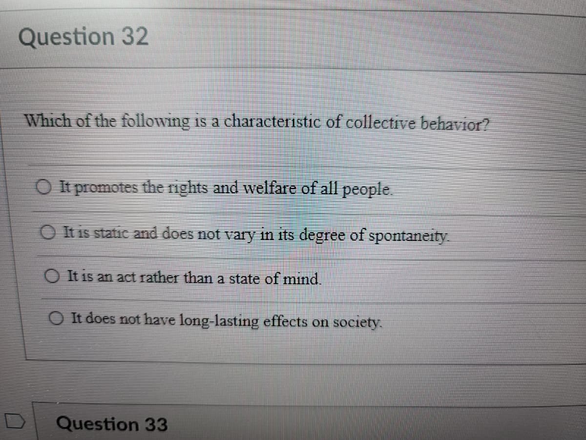 Question 32
Which of the following is a characteristic of collective behavior?
O It promotes the rights and welfare of all people.
O It is static and does not vary in its degree of spontaneity
O It is an act rather than a state of mind.
O It does not have long-lasting effects on society.
Question 33
