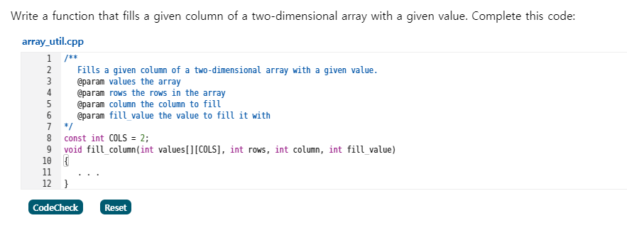 Write a function that fills a given column of a two-dimensional array with a given value. Complete this code:
array_util.cpp
1 /**
Fills a given column of a two-dimensional array with a given value.
@param values the array
@param rows the rows in the array
@param column the column to fill
@param fill value the value to fill it with
7 */
const int COLS = 2;
9 void fill column(int values[][COLS], int rows, int column, int fill value)
10 (
11
2
3
4
6
8
12 }
CodeCheck
Reset
