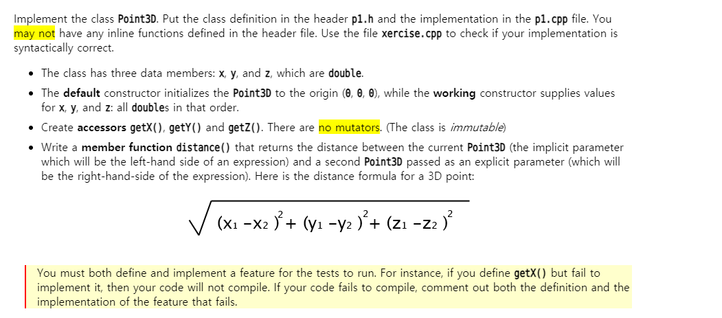 Implement the class Point3D. Put the class definition in the header p1.h and the implementation in the p1.cpp file. You
may not have any inline functions defined in the header file. Use the file xercise.cpp to check if your implementation is
syntactically correct.
• The class has three data members: x, y, and z, which are double.
• The default constructor initializes the Point3D to the origin (0, 0, 0), while the working constructor supplies values
for x, y, and z: all doubles in that order.
• Create accessors getX(), getY() and getZ(). There are no mutators. (The class is immutable)
• Write a member function distance() that returns the distance between the current Point3D (the implicit parameter
which will be the left-hand side of an expression) and a second Point3D passed as an explicit parameter (which will
be the right-hand-side of the expression). Here is the distance formula for a 3D point:
V (xI -x: 5+ (yı -y: )+ (zı -z: }
+ (yı -y2 )'+ (zı
-Z2
You must both define and implement a feature for the tests to run. For instance, if you define getX() but fail to
implement it, then your code will not compile. If your code fails to compile, comment out both the definition and the
implementation of the feature that fails.
