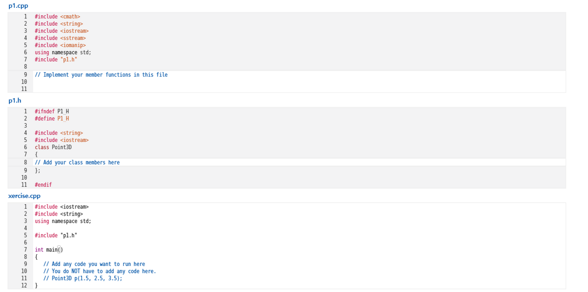 p1.cpp
#include <cmath>
#include <string>
#include <iostream>
#include <sstream>
#include <iomanip>
6 using namespace std;
#include "pl.h"
// Implement your member functions in this file
10
9
11
p1.h
#ifndef P1 H
#define P1 H
1
#include <string>
#include <iostream>
class Point3D
7
{
// Add your class members here
};
10
9
11
#endif
xercise.cpp
1 #include <iostream>
#include <string>
3 using namespace std;
#include "pl.h"
int main()
{
// Add any code you want to run here
// You do NOT have to add any code here.
// Point30 p(1.5, 2.5, 3.5);
10
11
12
