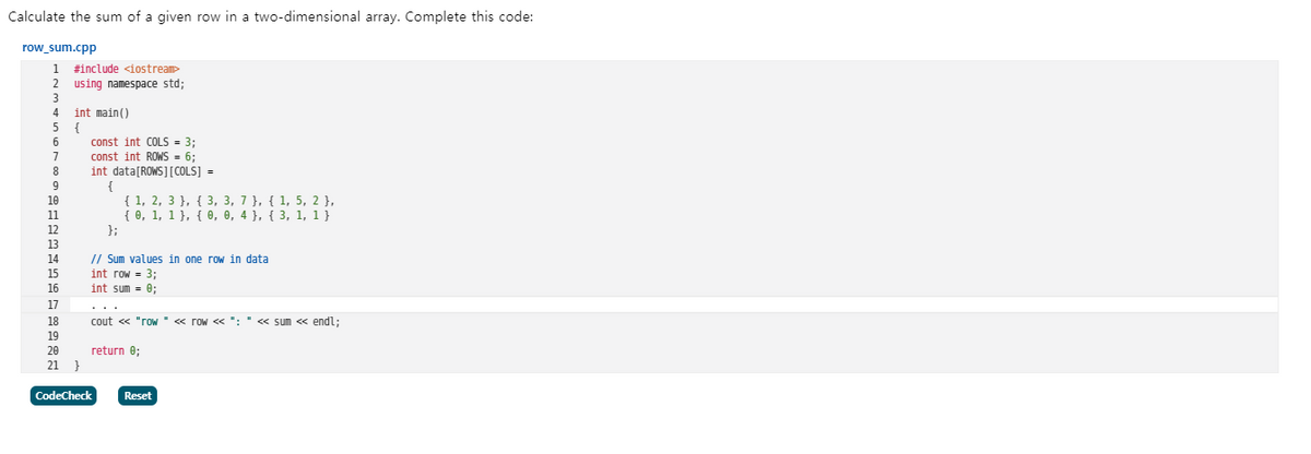 Calculate the sum of a given row in a two-dimensional array. Complete this code:
row_sum.cpp
#include <iostream
2 using namespace std;
int main()
5 {
4
const int COLS = 3;
const int ROWS = 6;
int data[ROWS][COLS] =
8
9
{ 1, 2, 3 }, { 3, 3, 7}, { 1, 5, 2 },
{ 0, 1, 1}, { 0, 0, 4 }, { 3, 1, 1 }
};
10
11
12
13
14
// Sum values in one row in data
int row = 3;
int sum = 0;
15
16
17
..
18
cout « "row' « row << ": " « sum <« endl;
19
20
return e;
21 }
CodeCheck
Reset
