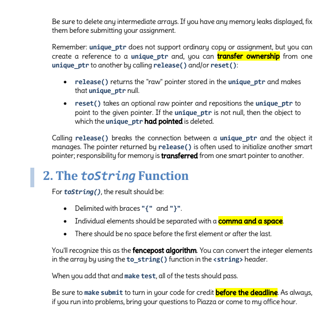 Be sure to delete any intermediate arrays. If you have any memory leaks displayed, fix
them before submitting your assignment.
Remember: unique_ptr does not support ordinary copy or assignment, but you can
create a reference to a unique_ptr and, you can transfer ownership from one
unique_ptr to another by calling release() and/or reset():
release() returns the "raw" pointer stored in the unique_ptr and makes
that unique_ptr null.
reset() takes an optional raw pointer and repositions the unique_ptr to
point to the given pointer. If the unique_ptr is not null, then the object to
which the unique_ptr had pointed is deleted.
Calling release() breaks the connection between a unique_ptr and the object it
manages. The pointer returned by release() is often used to initialize another smart
pointer; responsibility for memory is transferred from one smart pointer to another.
| 2. The toString Function
For tostring(), the result should be:
• Delimited with braces "{" and "}".
• Individual elements should be separated with a comma and a space.
• There should be no space before the first element or after the last.
You'll recognize this as the fencepost algorithm. You can convert the integer elements
in the array by using the to_string() function in the <string> header.
When you add that and make test, all of the tests should pass.
Be sure to make submit to turn in your code for credit before the deadline. As always,
if you run into problems, bring your questions to Piazza or come to my office hour.
