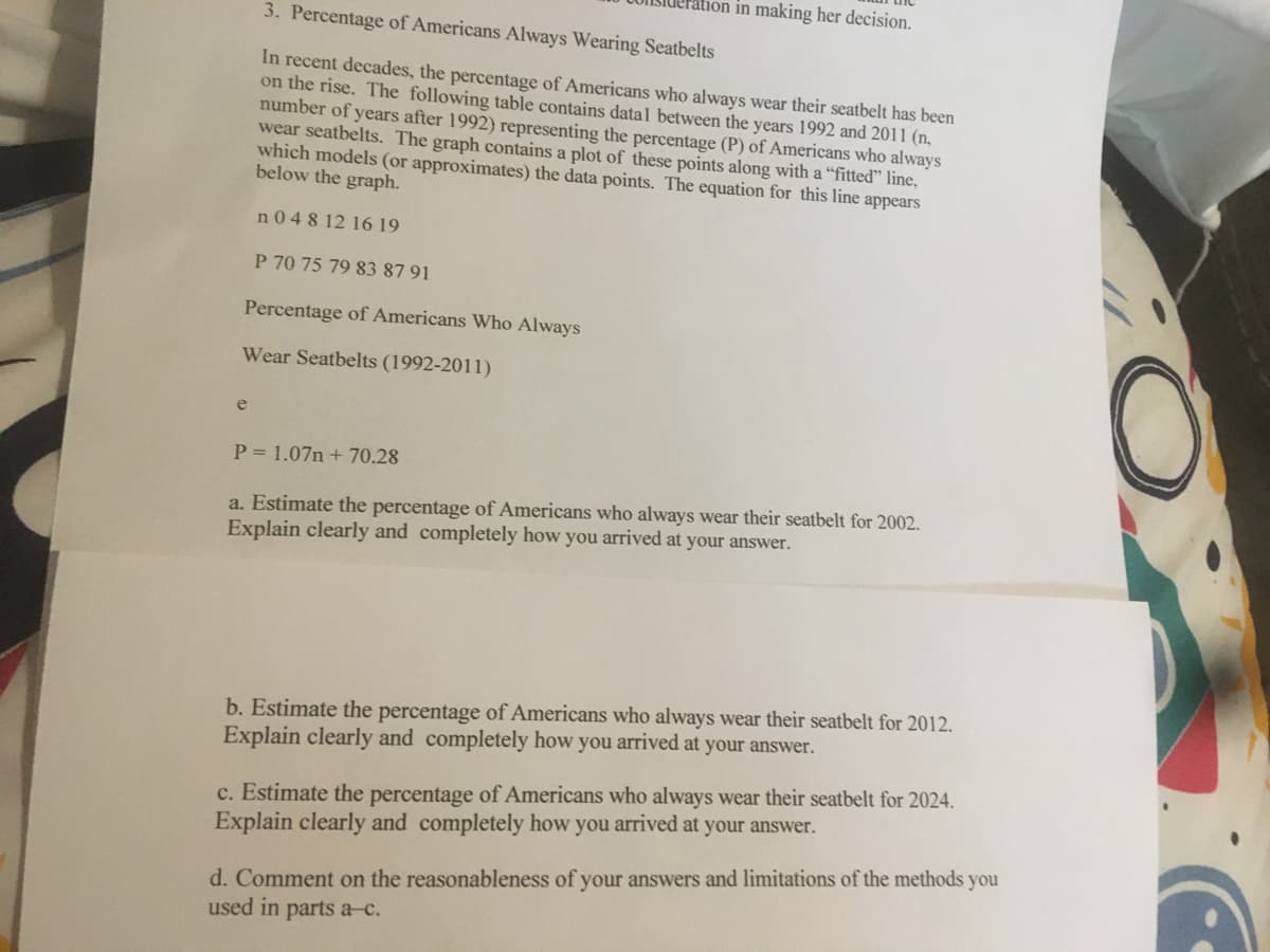 ration in making her decision.
3. Percentage of Americans Always Wearing Seatbelts
In recent decades, the percentage of Americans who always wear their seatbelt has been
on the rise. The following table contains datal between the years 1992 and 2011 (n,
number of years after 1992) representing the percentage (P) of Americans who always
wear seatbelts. The graph contains a plot of these points along with a “fitted" line,
which models (or approximates) the data points. The equation for this line appears
below the graph.
n0 4 8 12 16 19
P 70 75 79 83 87 91
Percentage of Americans Who Always
Wear Seatbelts (1992-2011)
P = 1.07n + 70.28
a. Estimate the percentage of Americans who always wear their seatbelt for 2002.
Explain clearly and completely how you arrived at your answer.
b. Estimate the percentage of Americans who always wear their seatbelt for 2012.
Explain clearly and completely how you arrived at your answer.
c. Estimate the percentage of Americans who always wear their seatbelt for 2024.
Explain clearly and completely how you arrived at your answer.
d. Comment on the reasonableness of your answers and limitations of the methods you
used in parts a-c.
