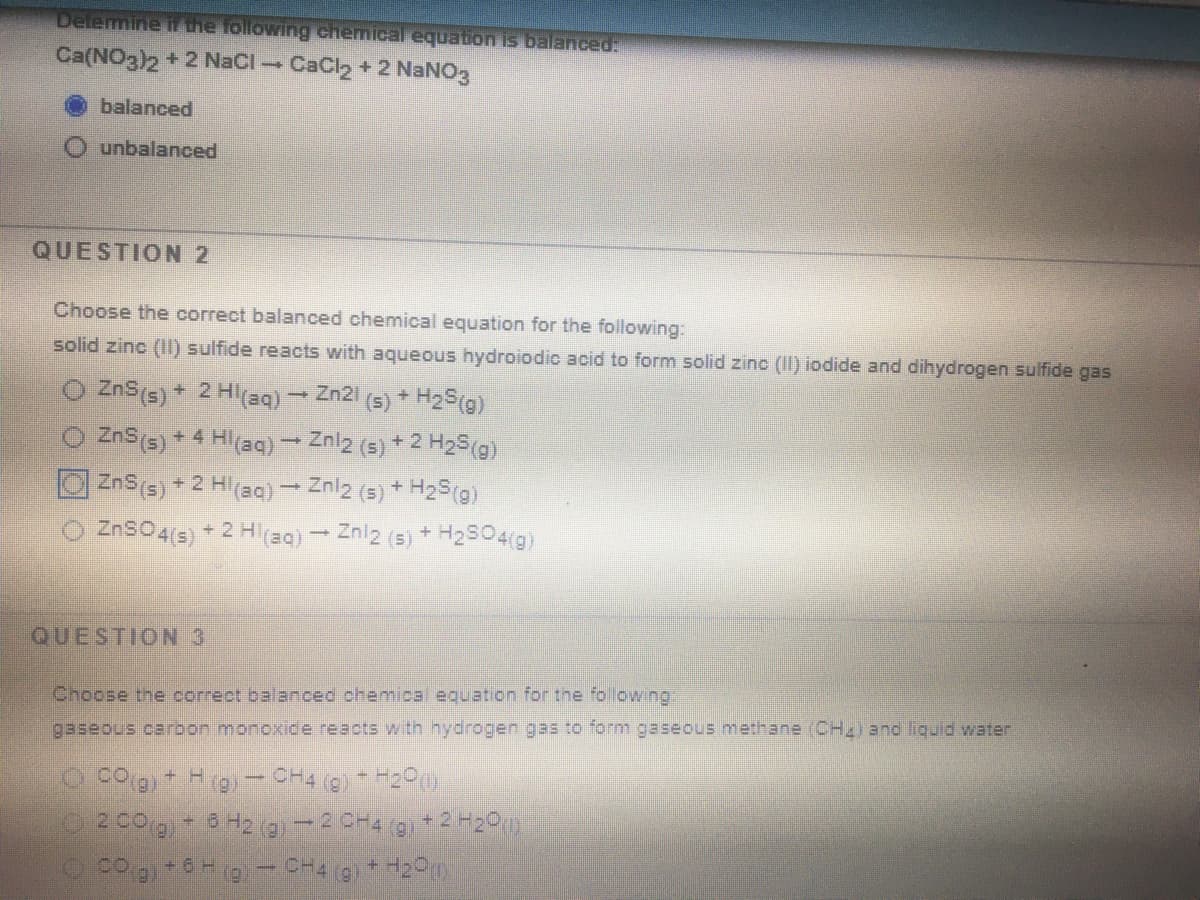 Delemine i the following chemical equation is balanced:
Ca(NO3)2 + 2 NaCl CaCl2 + 2 NaNO3
balanced
unbalanced
QUESTION 2
Choose the correct balanced chemical equation for the following:
solid zinc (II) sulfide reacts with aqueous hydroiodic acid to form solid zinc (II) iodide and dihydrogen sulfide gas
(s) * H2S(g)
ZnS(5) + 4 Hl(aq) – Znl2 (s) + 2 H2S(g)
ZnS(s) + 2 Hl(aq) - Znlz (5) + H2S(g)
ZnSO4(s) + 2 H=Q) - Zniz (5) + H2504(g)
O ZnS(s) + 2 Heq)- Zn21
QUESTION 3
Choose the correct balanced chemical equation for the following:
gaseous carbon monoxice reacts with hydrogen gas to form gaseous methane (CH2) and liguid water
+6
