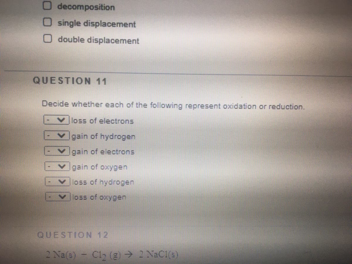 O decomposition
O single displacement
O double displacement
QUESTION 11
Decide whether each of the following represent oxidation or reduction.
loss of electrons.
Y gain of hydrogen
Ygain of electrons
vgain of oxygen
loss of oxygen
QUESTION 12
2 Na(s)
Cl2 (g) 2 NaC1(3)
