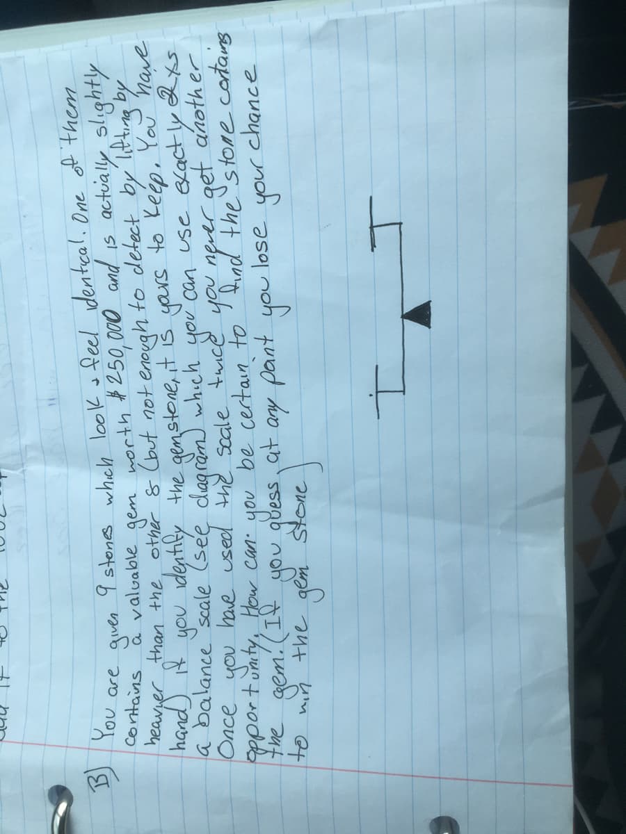 9 stones wheh look o feel dentcal. One of them
a valuable gem north #250,000 and is actuially slıghtly
heavger than the, other & (but not enough to detect by litting by
hand) t you identify the genstone, it iš yars to Keép, You nave
a balance scale (see dagram) which you can use exactly
have used the seale taice
contains
Once
anath er
you.
the gem. (I4 you gbess at ay pant
Pportunity, How can. you be certain to' find the's tone contains
lose
us uab aut fim Qt
ついつや n
the
つフレbつ
you
your
