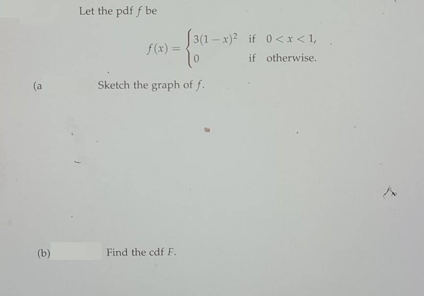 Let the pdf f be
3(1– x)2 if 0 <x < 1,
f (x) =
0.
%3D
if otherwise.
(a
Sketch the graph of f.
(b)
Find the cdf F.
