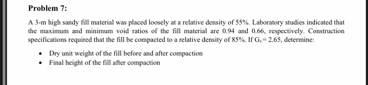 Problem 7:
A 3-m high sandy fill material was placed loosely at a relative density of 55%. Laboratory studies indicated that
the maximum and minimum void ratios of the fill material are 0.94 and 0.66, respectively. Construction
specifications required that the fill be compacted to a relative density of 85%. If Gs= 2.65, determine:
Dry unit weight of the fill before and after compaction
Final height of the fill after compaction
